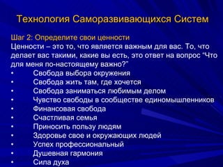 Технология Саморазвивающихся Систем Шаг 2: Определите свои ценности Ценности – это то, что является важным для вас. То, что делает вас такими, какие вы есть, это ответ на вопрос “Что для меня по-настоящему важно?” • Свобода выбора окружения • Свобода жить там, где хочется • Свобода заниматься любимым делом • Чувство свободы в сообществе единомышленников • Финансовая свобода • Счастливая семья  • Приносить пользу людям • Здоровье свое и окружающих людей • Успех профессиональный • Душевная гармония • Сила духа 