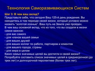 Технология Саморазвивающихся Систем Шаг 3: В чем ваш вклад? Представьте себе, что сегодня Ваш 125-й день рождения. Вы находитесь в том периоде своей жизни, который условно можно назвать “золотой осенью”. Ваш путь на Земле уже пройден.  В чем ваш основной вклад, что из того, что вы создали в жизни самое важное: - для вас самого - для членов вашей семьи - для ваших друзей - для ваших коллег по работе, партнеров и клиентов - для вашего города, страны - для мира в целом Каких самых значимых целей вы достигли в своей жизни? Попробуйте составить список значимых целей в среднесрочной (до трех лет) и долгосрочной перспективе (более трех лет). 