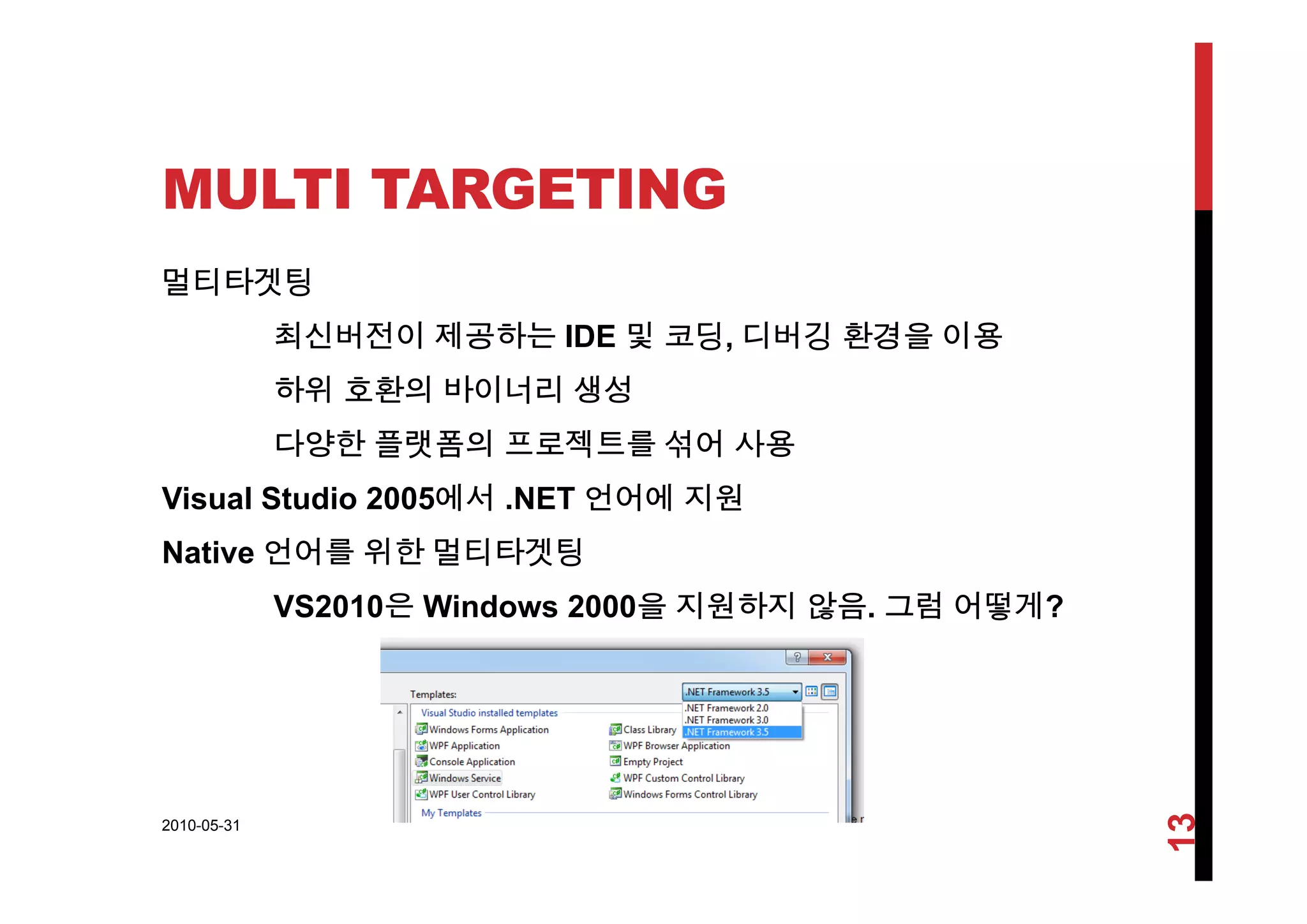 MULTI TARGETING
멀티타겟팅
최신버전이 제공하는 IDE 및 코딩, 디버깅 환경을 이용
하위 호환의 바이너리 생성
다양한 플랫폼의 프로젝트를 섞어 사용
Visual Studio 2005에서 .NET 언어에 지원
Native 언어를 위한 멀티타겟팅
VS2010은 Windows 2000을 지원하지 않음. 그럼 어떻게?
2010-05-31
13
 