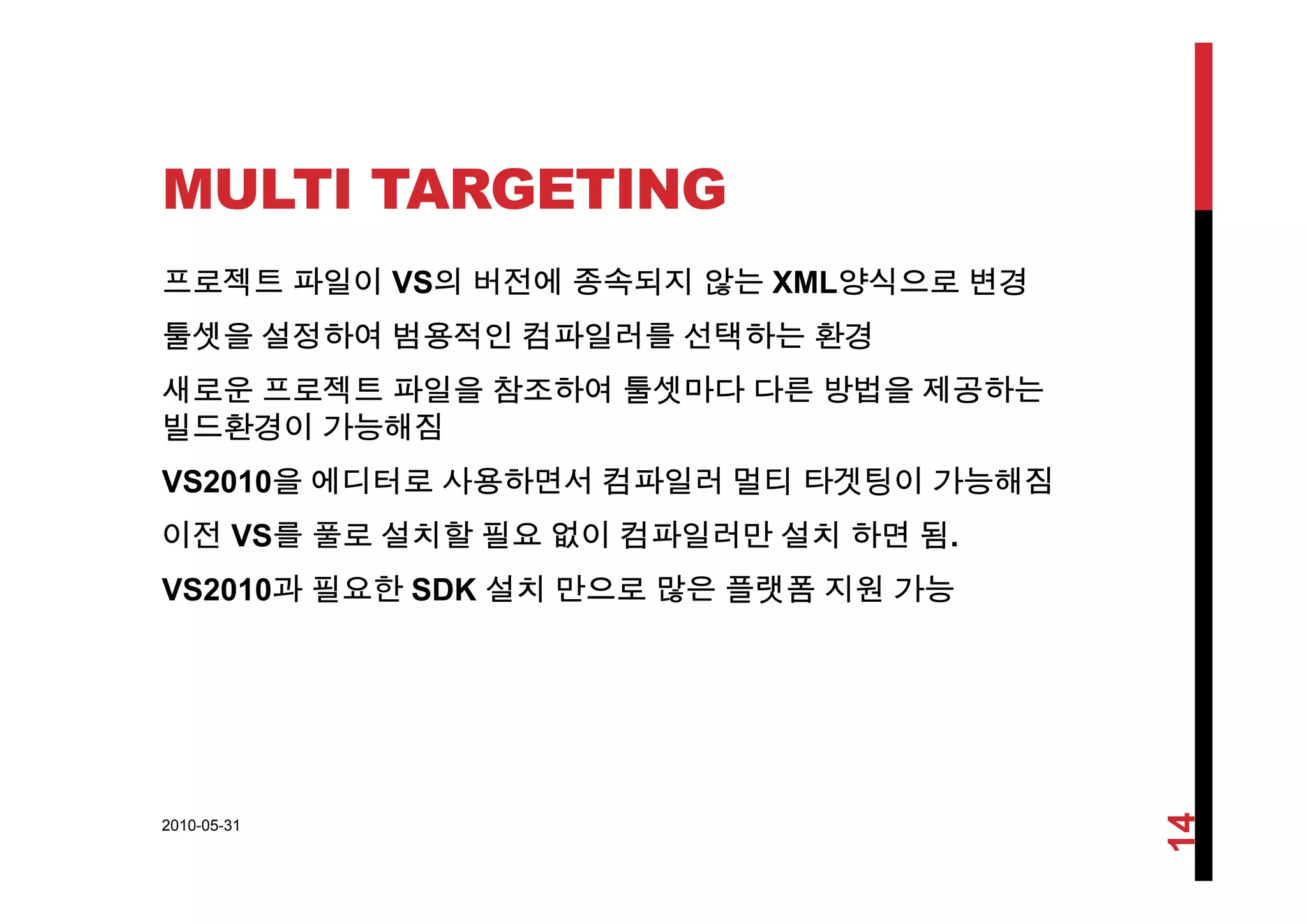 MULTI TARGETING
프로젝트 파일이 VS의 버전에 종속되지 않는 XML양식으로 변경
툴셋을 설정하여 범용적인 컴파일러를 선택하는 환경
새로운 프로젝트 파일을 참조하여 툴셋마다 다른 방법을 제공하는
빌드환경이 가능해짐
VS2010을 에디터로 사용하면서 컴파일러 멀티 타겟팅이 가능해짐
이전 VS를 풀로 설치할 필요 없이 컴파일러만 설치 하면 됨.
VS2010과 필요한 SDK 설치 만으로 많은 플랫폼 지원 가능
2010-05-31
14
 