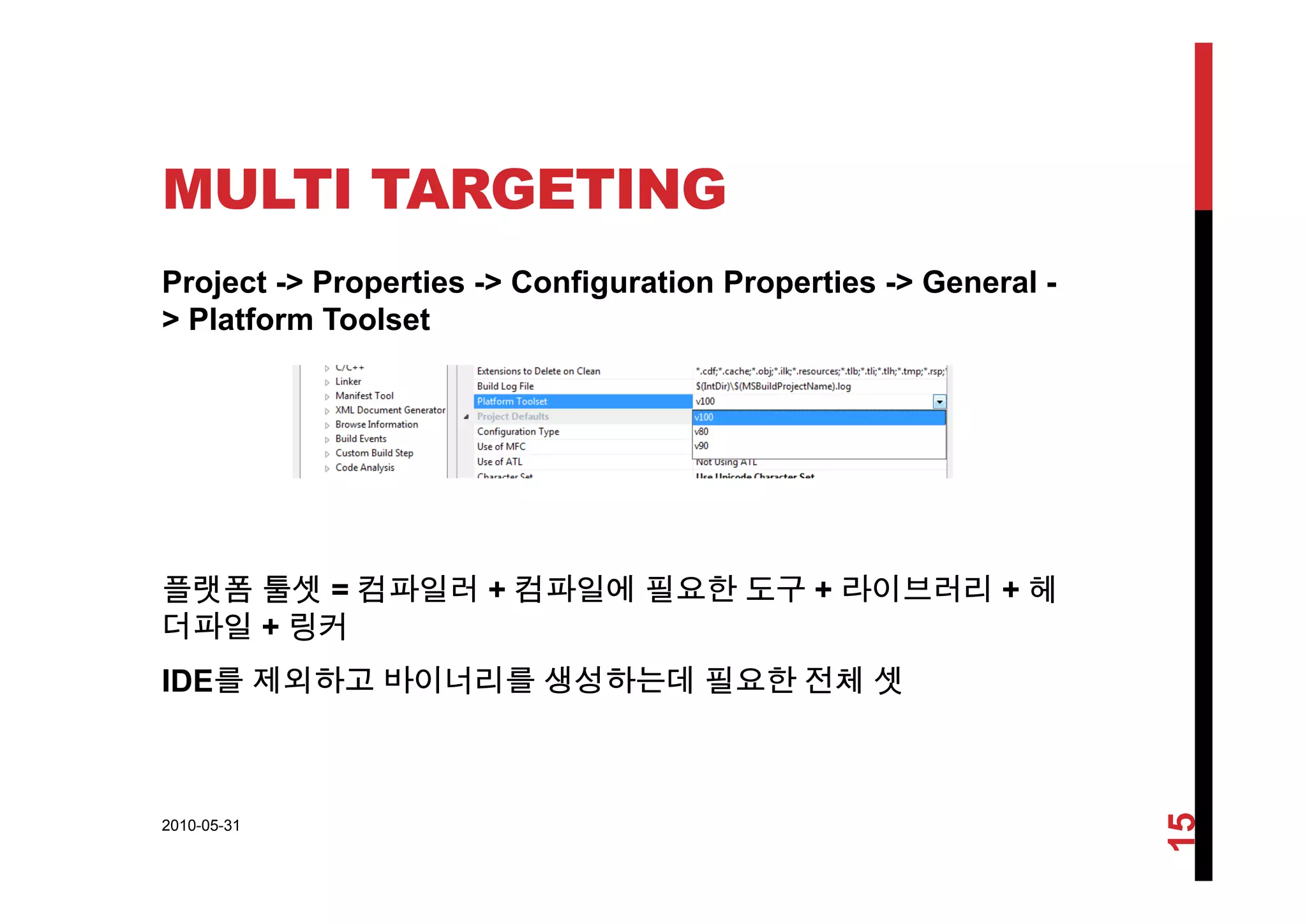 MULTI TARGETING
Project -> Properties -> Configuration Properties -> General -
> Platform Toolset
플랫폼 툴셋 = 컴파일러 + 컴파일에 필요한 도구 + 라이브러리 + 헤
더파일 + 링커
IDE를 제외하고 바이너리를 생성하는데 필요한 전체 셋IDE를 제외하고 바이너리를 생성하는데 필요한 전체 셋
2010-05-31
15
 