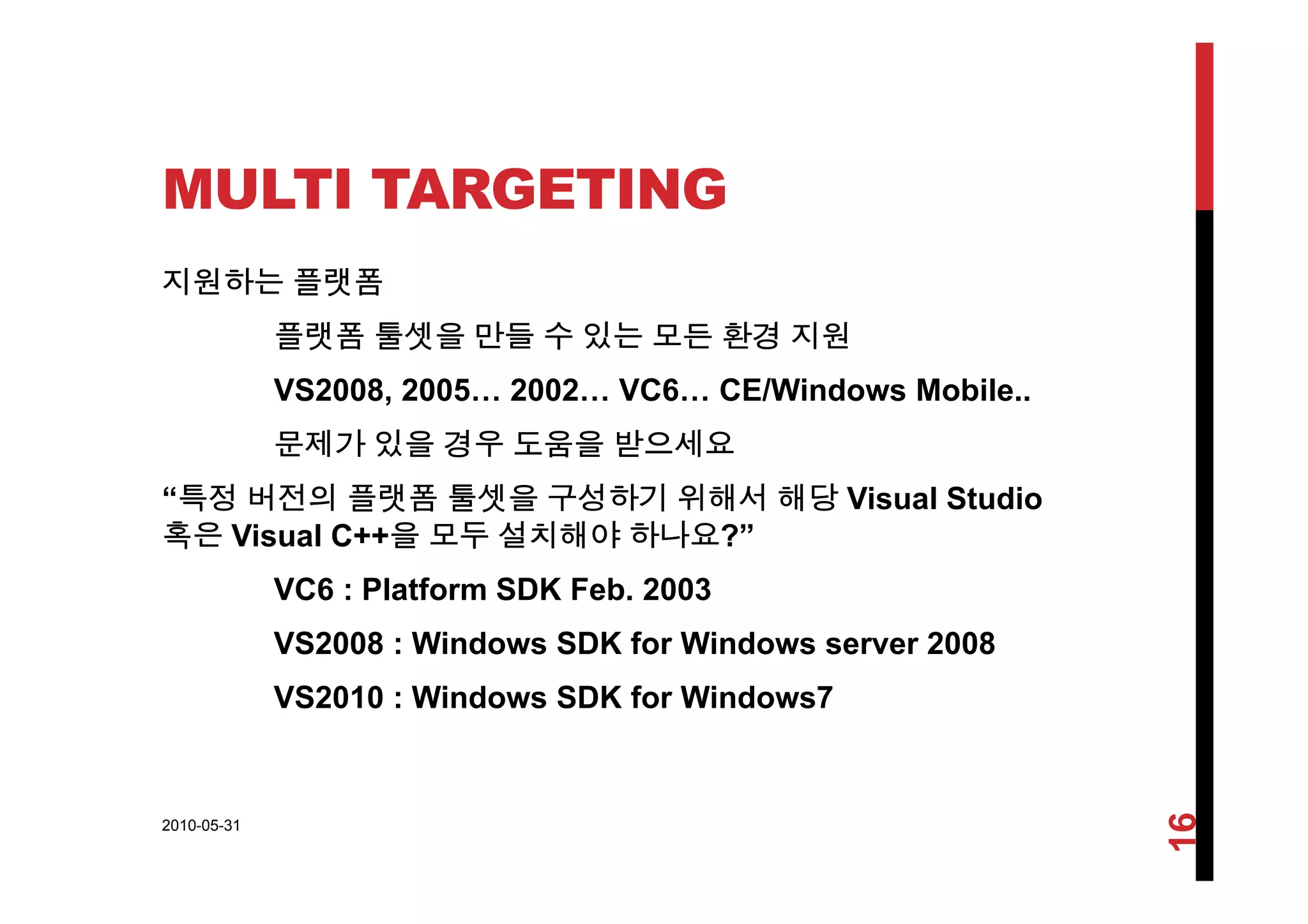 MULTI TARGETING
지원하는 플랫폼
플랫폼 툴셋을 만들 수 있는 모든 환경 지원
VS2008, 2005… 2002… VC6… CE/Windows Mobile..
문제가 있을 경우 도움을 받으세요
“특정 버전의 플랫폼 툴셋을 구성하기 위해서 해당 Visual Studio
혹은 Visual C++을 모두 설치해야 하나요?”
VC6 : Platform SDK Feb. 2003
VS2008 : Windows SDK for Windows server 2008
VS2010 : Windows SDK for Windows7
2010-05-31
16
 