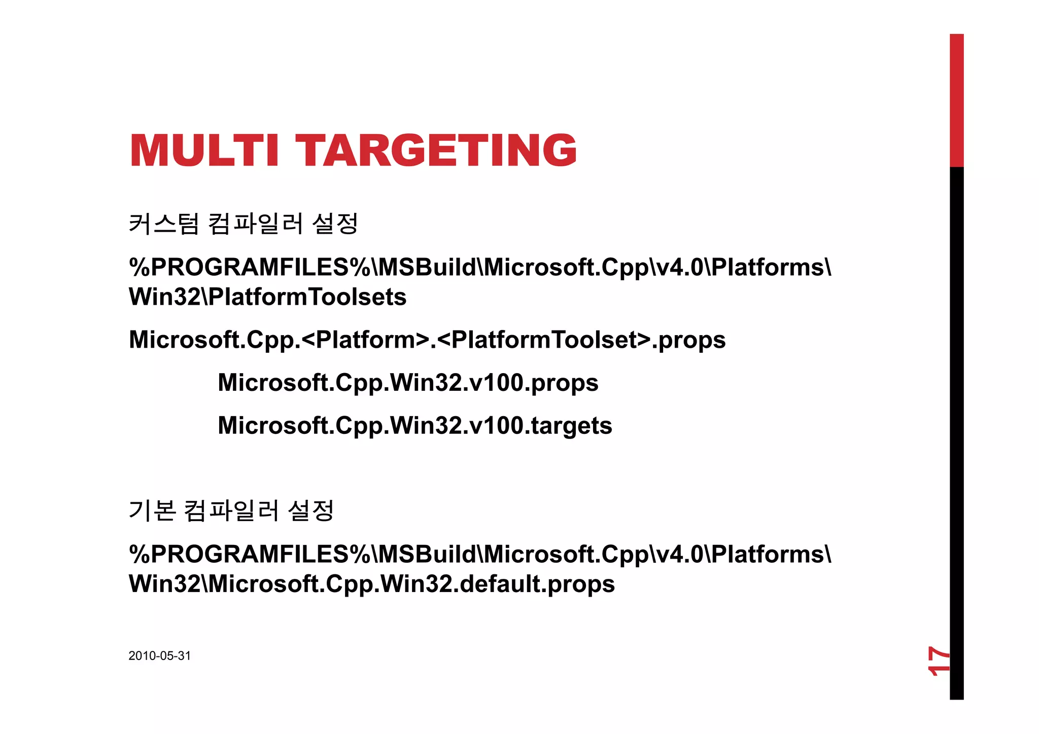 MULTI TARGETING
커스텀 컴파일러 설정
%PROGRAMFILES%MSBuildMicrosoft.Cppv4.0Platforms
Win32PlatformToolsets
Microsoft.Cpp.<Platform>.<PlatformToolset>.props
Microsoft.Cpp.Win32.v100.props
Microsoft.Cpp.Win32.v100.targets
기본 컴파일러 설정
%PROGRAMFILES%MSBuildMicrosoft.Cppv4.0Platforms
Win32Microsoft.Cpp.Win32.default.props
2010-05-31
17
 