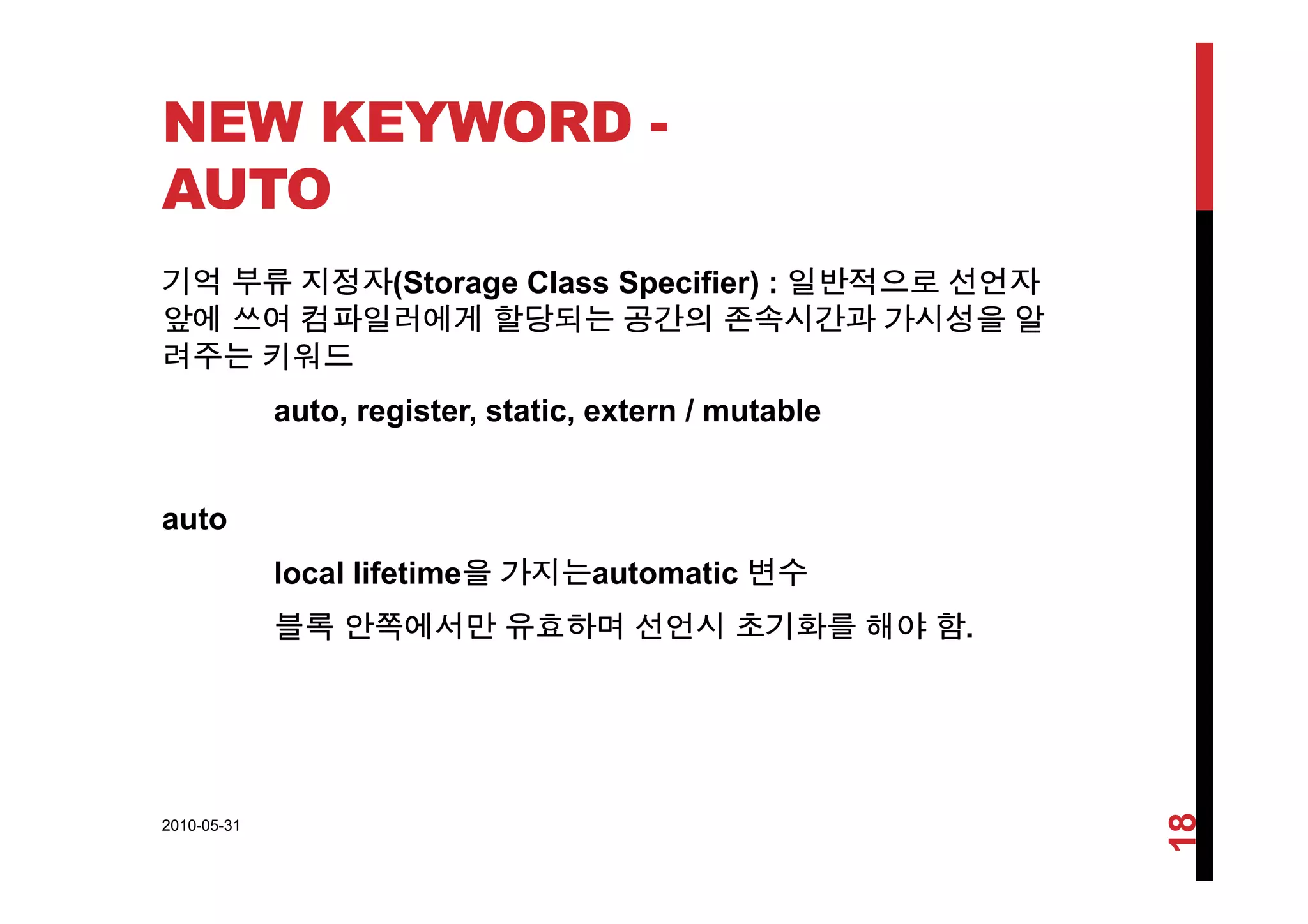 NEW KEYWORD -
AUTO
기억 부류 지정자(Storage Class Specifier) : 일반적으로 선언자
앞에 쓰여 컴파일러에게 할당되는 공간의 존속시간과 가시성을 알
려주는 키워드려주는 키워드
auto, register, static, extern / mutable
auto
l l lif ti 을 가지는 t ti 변수local lifetime을 가지는automatic 변수
블록 안쪽에서만 유효하며 선언시 초기화를 해야 함.
2010-05-31
18
 
