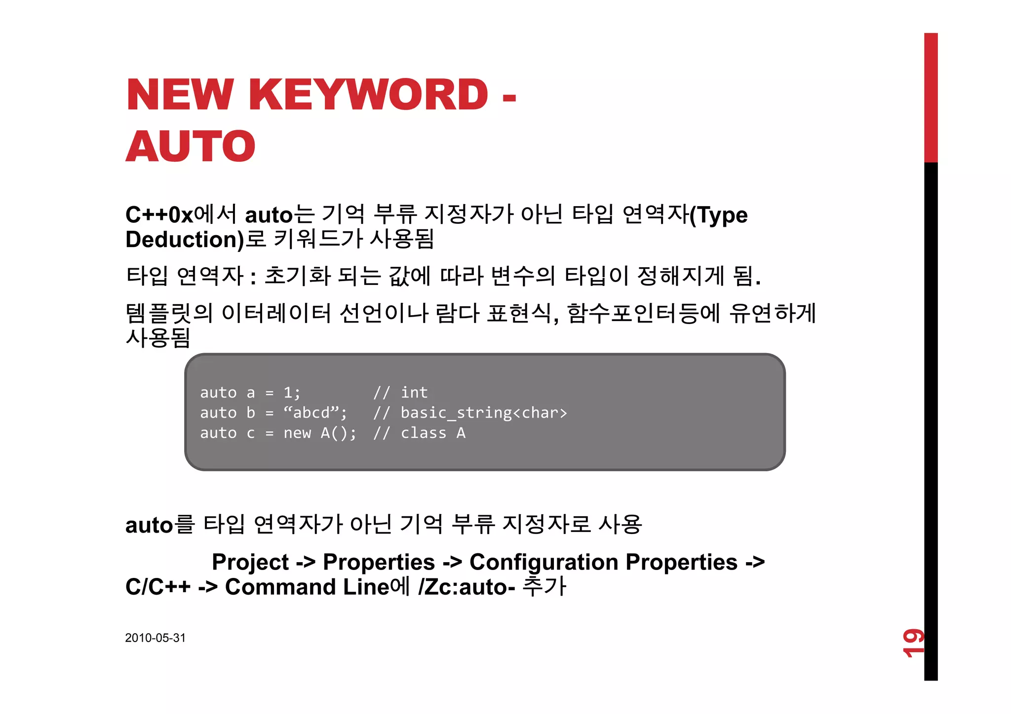 NEW KEYWORD -
AUTO
C++0x에서 auto는 기억 부류 지정자가 아닌 타입 연역자(Type
Deduction)로 키워드가 사용됨
타입 연역자 : 초기화 되는 값에 따라 변수의 타입이 정해지게 됨타입 연역자 : 초기화 되는 값에 따라 변수의 타입이 정해지게 됨.
템플릿의 이터레이터 선언이나 람다 표현식, 함수포인터등에 유연하게
사용됨
auto a = 1; // int
auto b = “abcd”; // basic_string<char>
auto c = new A(); // class A
t 를 타입 연역자가 아닌 기억 부류 지정자로 사용
auto c   new A(); // class A
auto를 타입 연역자가 아닌 기억 부류 지정자로 사용
Project -> Properties -> Configuration Properties ->
C/C++ -> Command Line에 /Zc:auto- 추가
2010-05-31
19
 