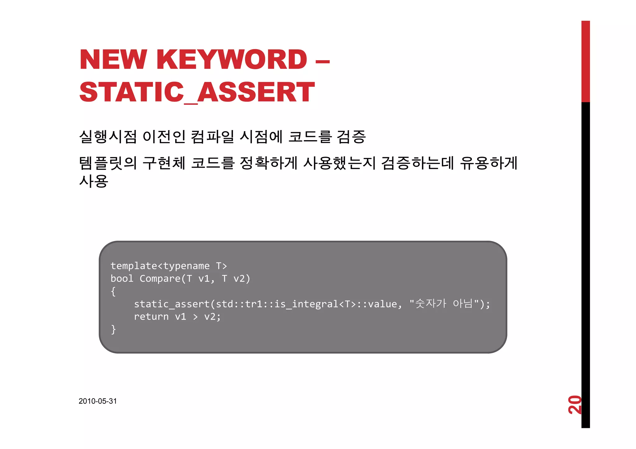 NEW KEYWORD –
STATIC_ASSERT
실행시점 이전인 컴파일 시점에 코드를 검증
템플릿의 구현체 코드를 정확하게 사용했는지 검증하는데 유용하게
사용
template<typename T>
b l C (T 1 T 2)bool Compare(T v1, T v2)
{
static_assert(std::tr1::is_integral<T>::value, "숫자가 아님");
return v1 > v2;
}}
2010-05-31
20
 