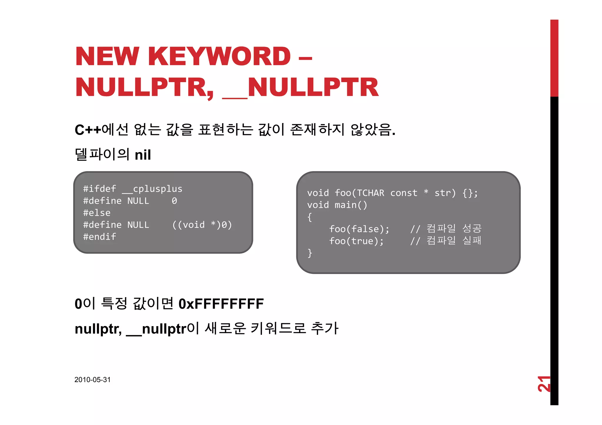 NEW KEYWORD –
NULLPTR, __NULLPTR
C++에선 없는 값을 표현하는 값이 존재하지 않았음.
델파이의 nil
#ifdef __cplusplus
#define NULL    0
#else
void foo(TCHAR const * str) {};
void main()
#else
#define NULL    ((void *)0)
#endif
{
foo(false);  // 컴파일 성공
foo(true); // 컴파일 실패
}
0이 특정 값이면 0xFFFFFFFF0이 특정 값이면 0
nullptr, __nullptr이 새로운 키워드로 추가
2010-05-31
21
 