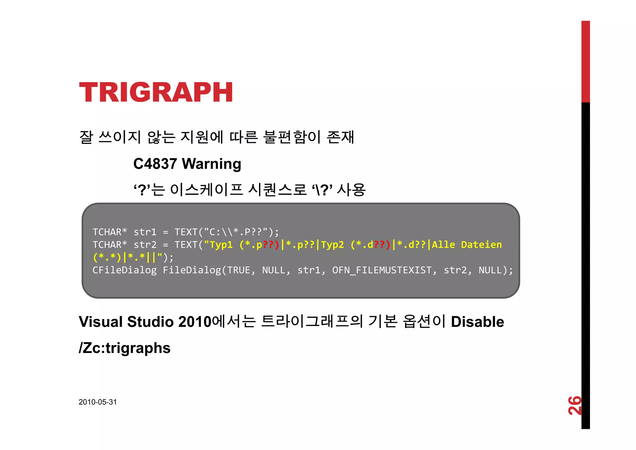 TRIGRAPH
잘 쓰이지 않는 지원에 따른 불편함이 존재
C4837 Warning
‘?’는 이스케이프 시퀀스로 ‘?’ 사용
TCHAR* str1 = TEXT("C:*.P??");
TCHAR* str2 = TEXT("Typ1 (*.p??)|*.p??|Typ2 (*.d??)|*.d??|Alle Dateien
(*.*)|*.*||");
CFileDialog FileDialog(TRUE, NULL, str1, OFN_FILEMUSTEXIST, str2, NULL);
Visual Studio 2010에서는 트라이그래프의 기본 옵션이 Disablesua Stud o 0 0에서는 라이 래 의 기본 옵션이 sab e
/Zc:trigraphs
2010-05-31
26
 