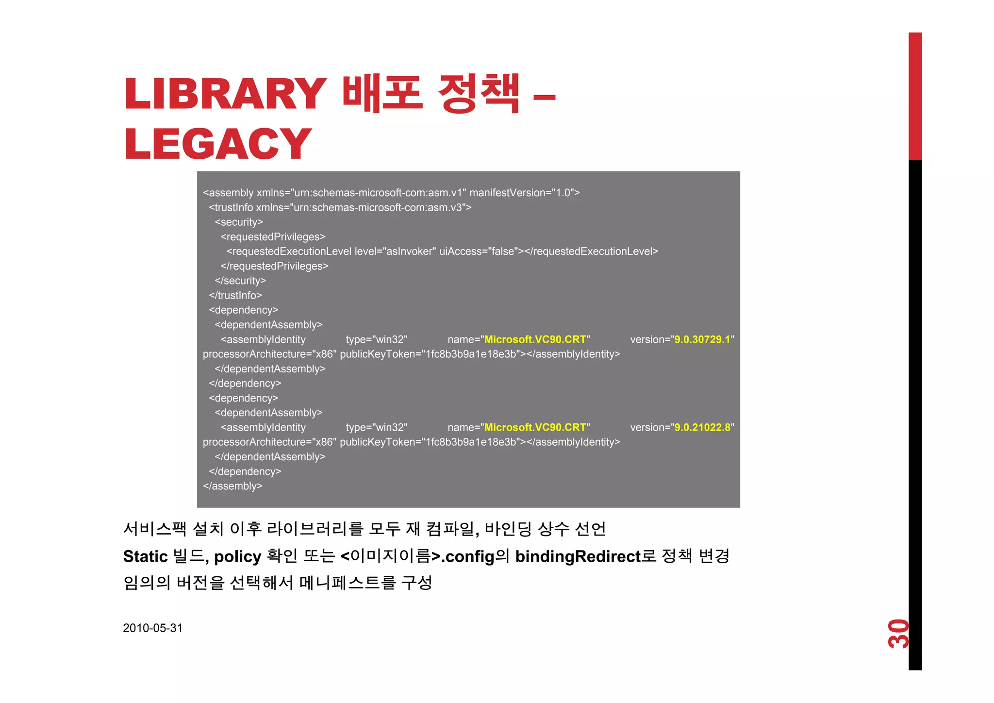 LIBRARY 배포 정책 –배 정책
LEGACY
<assembly xmlns="urn:schemas microsoft com:asm v1" manifestVersion="1 0"><assembly xmlns= urn:schemas-microsoft-com:asm.v1 manifestVersion= 1.0 >
<trustInfo xmlns="urn:schemas-microsoft-com:asm.v3">
<security>
<requestedPrivileges>
<requestedExecutionLevel level="asInvoker" uiAccess="false"></requestedExecutionLevel>
</requestedPrivileges>q g
</security>
</trustInfo>
<dependency>
<dependentAssembly>
<assemblyIdentity type="win32" name="Microsoft.VC90.CRT" version="9.0.30729.1"
A hit t " 86" bli K T k "1f 8b3b9 1 18 3b"></ bl Id tit >processorArchitecture="x86" publicKeyToken="1fc8b3b9a1e18e3b"></assemblyIdentity>
</dependentAssembly>
</dependency>
<dependency>
<dependentAssembly>
<assemblyIdentity type="win32" name="Microsoft.VC90.CRT" version="9.0.21022.8"y y yp
processorArchitecture="x86" publicKeyToken="1fc8b3b9a1e18e3b"></assemblyIdentity>
</dependentAssembly>
</dependency>
</assembly>
서비스팩 설치 이후 라이브러리를 모두 재 컴파일, 바인딩 상수 선언
Static 빌드, policy 확인 또는 <이미지이름>.config의 bindingRedirect로 정책 변경
임의의 버전을 선택해서 메니페스트를 구성
2010-05-31
30
 