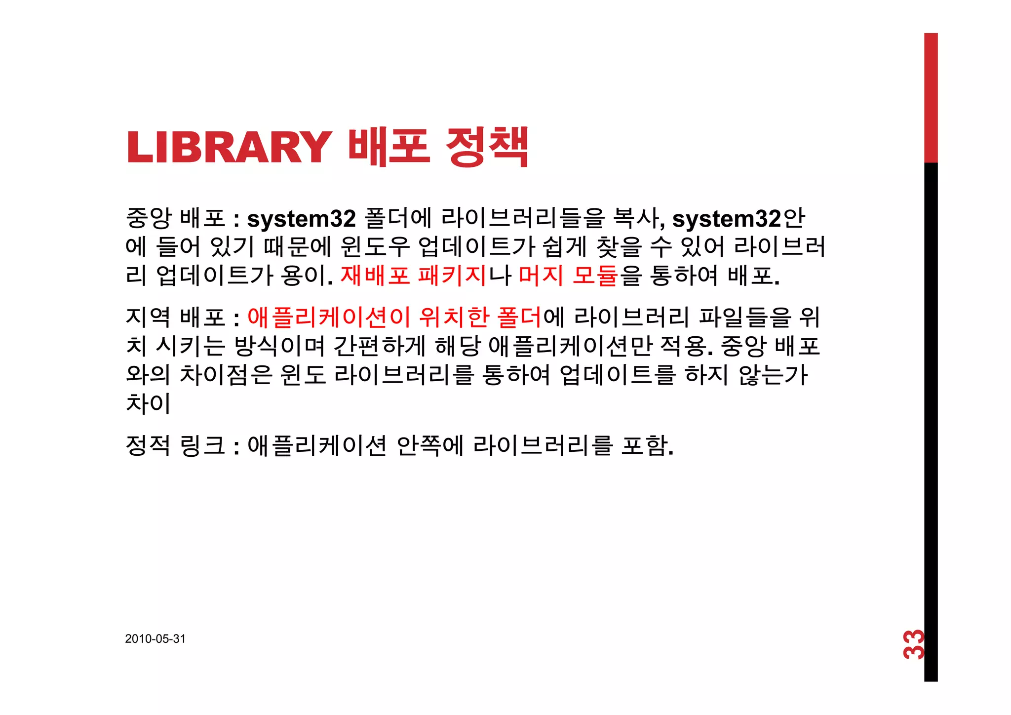 LIBRARY 배포 정책
중앙 배포 : system32 폴더에 라이브러리들을 복사, system32안
에 들어 있기 때문에 윈도우 업데이트가 쉽게 찾을 수 있어 라이브러
리 업데이트가 용이 재배포 패키지나 머지 모듈을 통하여 배포리 업데이트가 용이. 재배포 패키지나 머지 모듈을 통하여 배포.
지역 배포 : 애플리케이션이 위치한 폴더에 라이브러리 파일들을 위
치 시키는 방식이며 간편하게 해당 애플리케이션만 적용. 중앙 배포
와의 차이점은 윈도 라이브러리를 통하여 업데이트를 하지 않는가
차이
정적 링크 애플리케이션 안쪽에 라이브러리를 포함정적 링크 : 애플리케이션 안쪽에 라이브러리를 포함.
2010-05-31
33
 