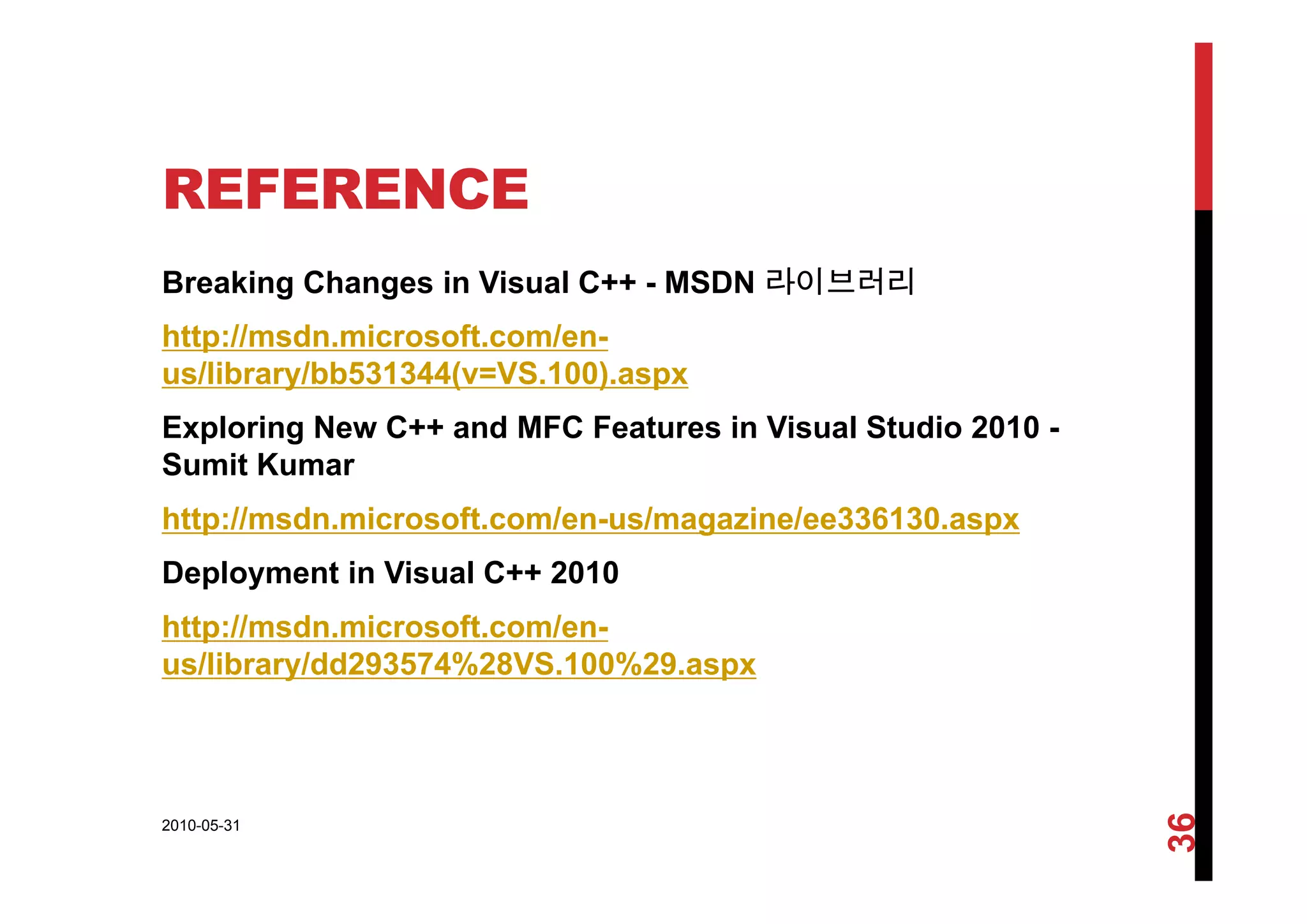 REFERENCE
Breaking Changes in Visual C++ - MSDN 라이브러리
http://msdn.microsoft.com/en-
us/library/bb531344(v=VS.100).aspx
Exploring New C++ and MFC Features in Visual Studio 2010 -
Sumit KumarSumit Kumar
http://msdn.microsoft.com/en-us/magazine/ee336130.aspx
D l t i Vi l C++ 2010Deployment in Visual C++ 2010
http://msdn.microsoft.com/en-
us/library/dd293574%28VS.100%29.aspxus/library/dd293574%28VS.100%29.aspx
2010-05-31
36
 