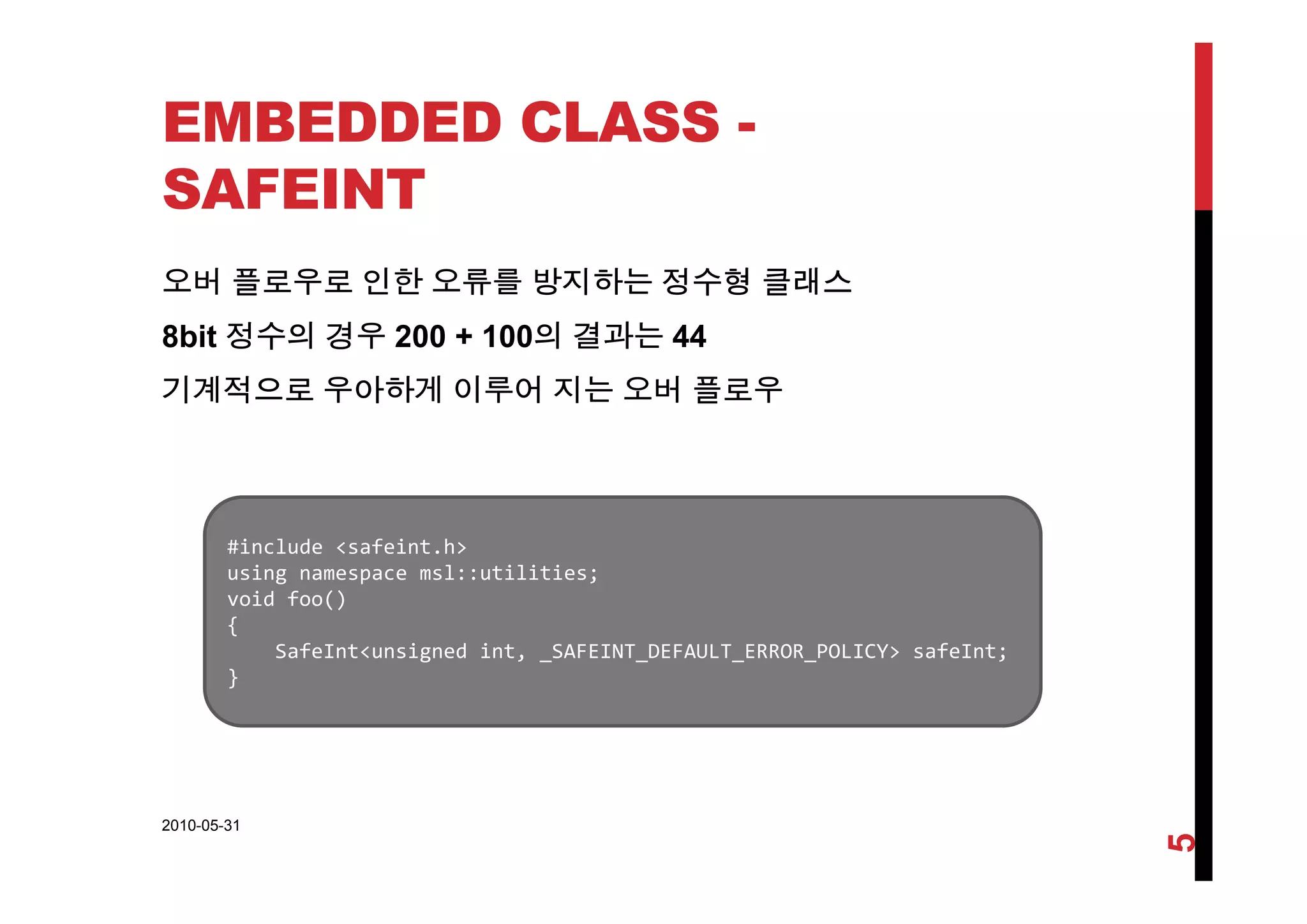 EMBEDDED CLASS -
SAFEINT
오버 플로우로 인한 오류를 방지하는 정수형 클래스
8bit 정수의 경우 200 + 100의 결과는 44
기계적으로 우아하게 이루어 지는 오버 플로우
#include <safeint.h>
i l tilitiusing namespace msl::utilities;
void foo()
{
SafeInt<unsigned int, _SAFEINT_DEFAULT_ERROR_POLICY> safeInt;
}}
2010-05-31
5
 