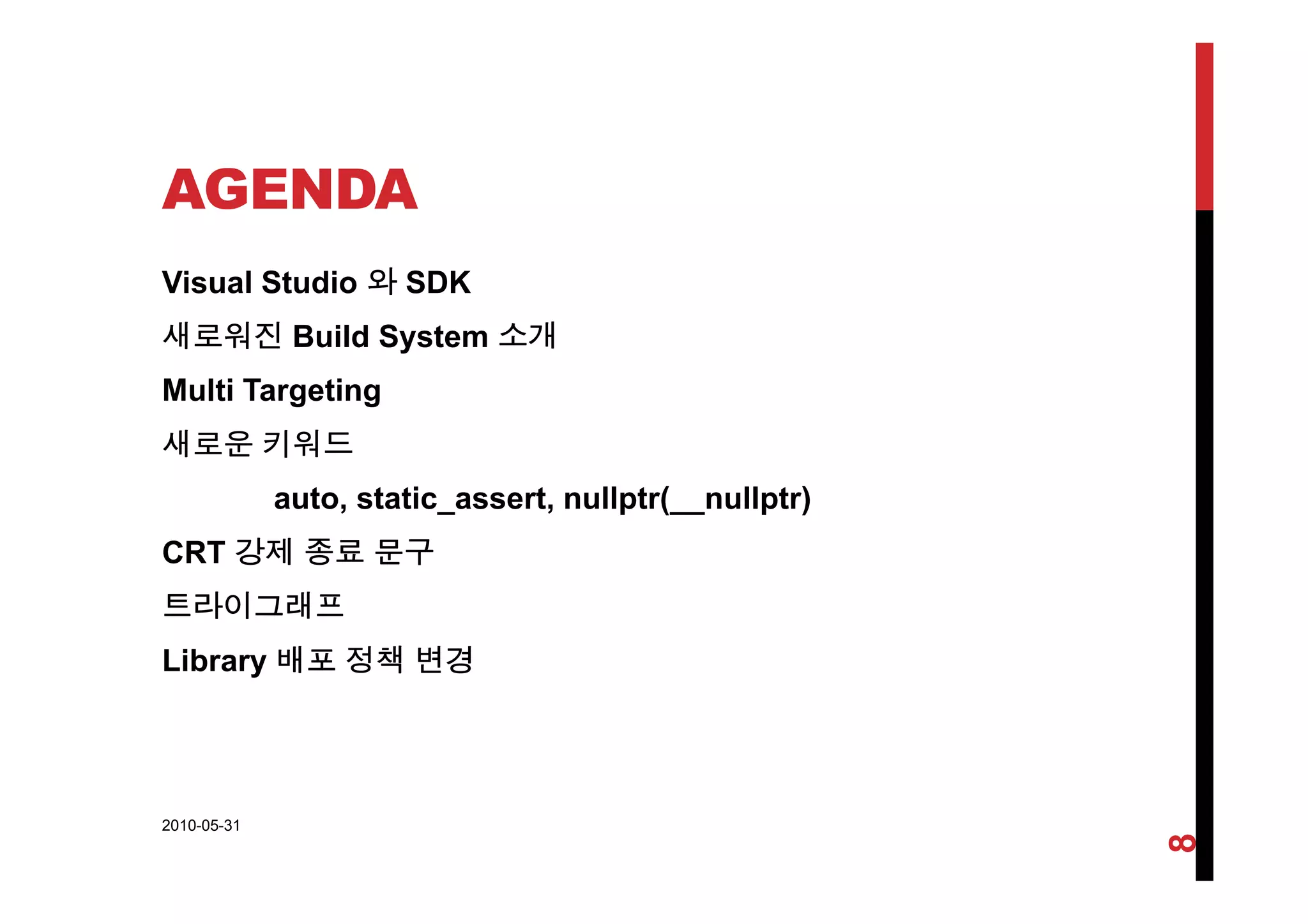AGENDA
Visual Studio 와 SDK
새로워진 Build System 소개
Multi Targeting
새로운 키워드
auto, static_assert, nullptr(__nullptr)
CRT 강제 종료 문구
트라이그래프
Library 배포 정책 변경b a y 배 정책 변경
2010-05-31
8
 