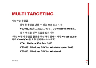 MULTI TARGETING
지원하는 플랫폼
플랫폼 툴셋을 만들 수 있는 모든 환경 지원
VS2008, 2005… 2002… VC6… CE/Windows Mobile..
문제가 있을 경우 도움을 받으세요
“특정 버전의 플랫폼 툴셋을 구성하기 위해서 해당 Visual Studio
혹은 Visual C++을 모두 설치해야 하나요?”
VC6 : Platform SDK Feb. 2003
VS2008 : Windows SDK for Windows server 2008
VS2010 : Windows SDK for Windows7
2010-05-31
16
 