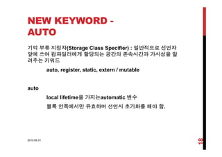 NEW KEYWORD -
AUTO
기억 부류 지정자(Storage Class Specifier) : 일반적으로 선언자
앞에 쓰여 컴파일러에게 할당되는 공간의 존속시간과 가시성을 알
려주는 키워드려주는 키워드
auto, register, static, extern / mutable
auto
l l lif ti 을 가지는 t ti 변수local lifetime을 가지는automatic 변수
블록 안쪽에서만 유효하며 선언시 초기화를 해야 함.
2010-05-31
18
 