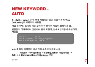 NEW KEYWORD -
AUTO
C++0x에서 auto는 기억 부류 지정자가 아닌 타입 연역자(Type
Deduction)로 키워드가 사용됨
타입 연역자 : 초기화 되는 값에 따라 변수의 타입이 정해지게 됨타입 연역자 : 초기화 되는 값에 따라 변수의 타입이 정해지게 됨.
템플릿의 이터레이터 선언이나 람다 표현식, 함수포인터등에 유연하게
사용됨
auto a = 1; // int
auto b = “abcd”; // basic_string<char>
auto c = new A(); // class A
t 를 타입 연역자가 아닌 기억 부류 지정자로 사용
auto c   new A(); // class A
auto를 타입 연역자가 아닌 기억 부류 지정자로 사용
Project -> Properties -> Configuration Properties ->
C/C++ -> Command Line에 /Zc:auto- 추가
2010-05-31
19
 