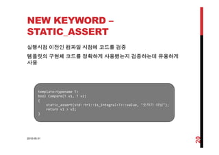 NEW KEYWORD –
STATIC_ASSERT
실행시점 이전인 컴파일 시점에 코드를 검증
템플릿의 구현체 코드를 정확하게 사용했는지 검증하는데 유용하게
사용
template<typename T>
b l C (T 1 T 2)bool Compare(T v1, T v2)
{
static_assert(std::tr1::is_integral<T>::value, "숫자가 아님");
return v1 > v2;
}}
2010-05-31
20
 
