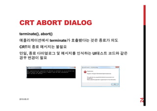 CRT ABORT DIALOG
terminate(), abort()
애플리케이션에서 terminate가 호출됐다는 것은 종료가 의도
CRT의 종료 메시지는 불필요
만일, 종료 다이얼로그 및 메시지를 인식하는 UI테스트 코드와 같은
경우 변경이 필요
2010-05-31
24
 