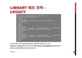 LIBRARY 배포 정책 –배 정책
LEGACY
<assembly xmlns="urn:schemas microsoft com:asm v1" manifestVersion="1 0"><assembly xmlns= urn:schemas-microsoft-com:asm.v1 manifestVersion= 1.0 >
<trustInfo xmlns="urn:schemas-microsoft-com:asm.v3">
<security>
<requestedPrivileges>
<requestedExecutionLevel level="asInvoker" uiAccess="false"></requestedExecutionLevel>
</requestedPrivileges>q g
</security>
</trustInfo>
<dependency>
<dependentAssembly>
<assemblyIdentity type="win32" name="Microsoft.VC90.CRT" version="9.0.30729.1"
A hit t " 86" bli K T k "1f 8b3b9 1 18 3b"></ bl Id tit >processorArchitecture="x86" publicKeyToken="1fc8b3b9a1e18e3b"></assemblyIdentity>
</dependentAssembly>
</dependency>
<dependency>
<dependentAssembly>
<assemblyIdentity type="win32" name="Microsoft.VC90.CRT" version="9.0.21022.8"y y yp
processorArchitecture="x86" publicKeyToken="1fc8b3b9a1e18e3b"></assemblyIdentity>
</dependentAssembly>
</dependency>
</assembly>
서비스팩 설치 이후 라이브러리를 모두 재 컴파일, 바인딩 상수 선언
Static 빌드, policy 확인 또는 <이미지이름>.config의 bindingRedirect로 정책 변경
임의의 버전을 선택해서 메니페스트를 구성
2010-05-31
30
 