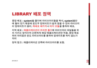 LIBRARY 배포 정책
중앙 배포 : system32 폴더에 라이브러리들을 복사, system32안
에 들어 있기 때문에 윈도우 업데이트가 쉽게 찾을 수 있어 라이브러
리 업데이트가 용이 재배포 패키지나 머지 모듈을 통하여 배포리 업데이트가 용이. 재배포 패키지나 머지 모듈을 통하여 배포.
지역 배포 : 애플리케이션이 위치한 폴더에 라이브러리 파일들을 위
치 시키는 방식이며 간편하게 해당 애플리케이션만 적용. 중앙 배포
와의 차이점은 윈도 라이브러리를 통하여 업데이트를 하지 않는가
차이
정적 링크 애플리케이션 안쪽에 라이브러리를 포함정적 링크 : 애플리케이션 안쪽에 라이브러리를 포함.
2010-05-31
33
 