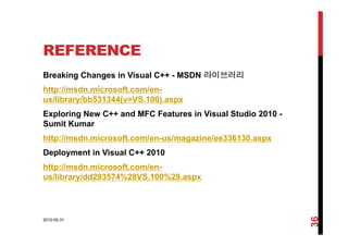 REFERENCE
Breaking Changes in Visual C++ - MSDN 라이브러리
http://msdn.microsoft.com/en-
us/library/bb531344(v=VS.100).aspx
Exploring New C++ and MFC Features in Visual Studio 2010 -
Sumit KumarSumit Kumar
http://msdn.microsoft.com/en-us/magazine/ee336130.aspx
D l t i Vi l C++ 2010Deployment in Visual C++ 2010
http://msdn.microsoft.com/en-
us/library/dd293574%28VS.100%29.aspxus/library/dd293574%28VS.100%29.aspx
2010-05-31
36
 