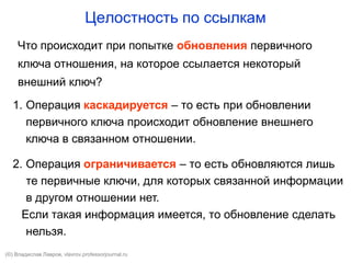 Целостность по ссылкам
Что происходит при попытке обновления первичного
ключа отношения, на которое ссылается некоторый
внешний ключ?
1. Операция каскадируется – то есть при обновлении
первичного ключа происходит обновление внешнего
ключа в связанном отношении.
2. Операция ограничивается – то есть обновляются лишь
те первичные ключи, для которых связанной информации
в другом отношении нет.
Если такая информация имеется, то обновление сделать
нельзя.
(©) Владислав Лавров, vlavrov.com
 