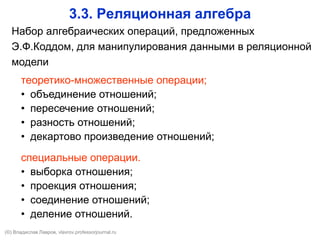 3.3. Реляционная алгебра
Набор алгебраических операций, предложенных
Э.Ф.Коддом, для манипулирования данными в реляционной
модели
теоретико-множественные операции;
• объединение отношений;
• пересечение отношений;
• разность отношений;
• декартово произведение отношений;
специальные операции.
• выборка отношения;
• проекция отношения;
• соединение отношений;
• деление отношений.
(©) Владислав Лавров, vlavrov.com
 