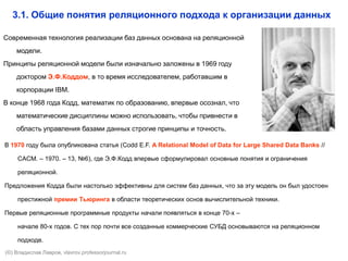 Современная технология реализации баз данных основана на реляционной
модели.
Принципы реляционной модели были изначально заложены в 1969 году
доктором Э.Ф.Коддом, в то время исследователем, работавшим в
корпорации IBM.
В конце 1968 года Кодд, математик по образованию, впервые осознал, что
математические дисциплины можно использовать, чтобы привнести в
область управления базами данных строгие принципы и точность.
3.1. Общие понятия реляционного подхода к организации данных
В 1970 году была опубликована статья (Codd E.F. A Relational Model of Data for Large Shared Data Banks //
CACM. – 1970. – 13, №6), где Э.Ф.Кодд впервые сформулировал основные понятия и ограничения
реляционной.
Предложения Кодда были настолько эффективны для систем баз данных, что за эту модель он был удостоен
престижной премии Тьюринга в области теоретических основ вычислительной техники.
Первые реляционные программные продукты начали появляться в конце 70-х –
начале 80-х годов. С тех пор почти все созданные коммерческие СУБД основываются на реляционном
подходе.
(©) Владислав Лавров, vlavrov.com
 