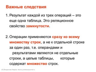 1. Результат каждой из трех операций – это
еще одна таблица. Это реляционное
свойство замкнутости.
2. Операции применяются сразу ко всему
множеству строк, а не к отдельной строке
за один раз, т.е. операндами и
результатами являются не отдельные
строки, а целые таблицы, которые
содержат множество строк.
Важные следствия
(©) Владислав Лавров, vlavrov.com
 