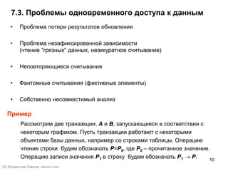 10
7.3. Проблемы одновременного доступа к данным
• Проблема потери результатов обновления
• Проблема незафиксированной зависимости
(чтение "грязных" данных, неаккуратное считывание)
• Неповторяющиеся считывания
• Фантомные считывания (фиктивные элементы)
• Собственно несовместимый анализ
Пример
Рассмотрим две транзакции, A и B, запускающиеся в соответствии с
некоторым графиком. Пусть транзакции работают с некоторыми
объектами базы данных, например со строками таблицы. Операцию
чтение строки будем обозначать P=P0, где P0 – прочитанное значение.
Операцию записи значения P1 в строку будем обозначать P1  P.
(©) Владислав Лавров, vlavrov.com
 