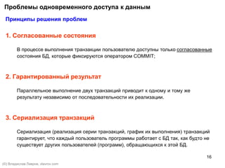 16
Проблемы одновременного доступа к данным
Принципы решения проблем
1. Согласованные состояния
В процессе выполнения транзакции пользователю доступны только согласованные
состояния БД, которые фиксируются оператором COMMIT;
2. Гарантированный результат
Параллельное выполнение двух транзакций приводит к одному и тому же
результату независимо от последовательности их реализации.
3. Сериализация транзакций
Сериализация (реализация серии транзакций, график их выполнения) транзакций
гарантирует, что каждый пользователь программы работает с БД так, как будто не
существует других пользователей (программ), обращающихся к этой БД.
(©) Владислав Лавров, vlavrov.com
 
