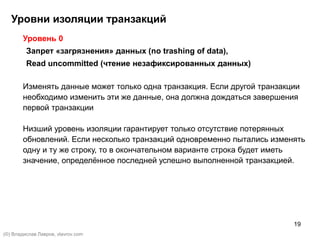 19
Уровень 0
Запрет «загрязнения» данных (no trashing of data),
Read uncommitted (чтение незафиксированных данных)
Изменять данные может только одна транзакция. Если другой транзакции
необходимо изменить эти же данные, она должна дождаться завершения
первой транзакции
Низший уровень изоляции гарантирует только отсутствие потерянных
обновлений. Если несколько транзакций одновременно пытались изменять
одну и ту же строку, то в окончательном варианте строка будет иметь
значение, определённое последней успешно выполненной транзакцией.
Уровни изоляции транзакций
(©) Владислав Лавров, vlavrov.com
 