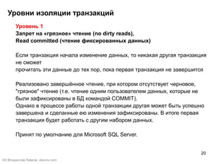 20
Уровень 1
Запрет на «грязное» чтение (no dirty reads),
Read committed (чтение фиксированных данных)
Если транзакция начала изменение данных, то никакая другая транзакция
не сможет
прочитать эти данные до тех пор, пока первая транзакция не завершится
Реализовано завершённое чтение, при котором отсутствует черновое,
"грязное" чтение (т.е. чтение одним пользователем данных, которые не
были зафиксированы в БД командой COMMIT).
Однако в процессе работы одной транзакции другая может быть успешно
завершена и сделанные ею изменения зафиксированы. В итоге первая
транзакция будет работать с другим набором данных.
Принят по умолчанию для Microsoft SQL Server.
Уровни изоляции транзакций
(©) Владислав Лавров, vlavrov.com
 