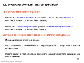 30
7.6. Механизмы фиксаций (откатов) транзакций
Принципы восстановления данных
• Результаты зафиксированных транзакций должны быть сохранены в
восстановленном состоянии базы данных;
• Результаты незафиксированных транзакций должны отсутствовать в
восстановленном состоянии базы данных.
Ситуации, требующие восстановление состояния базы данных
• Индивидуальный откат транзакции
• Восстановление после внезапной потери содержимого оперативной памяти
(мягкий сбой).
• Восстановление после поломки основного внешнего носителя базы данных
(жёсткий сбой).
(©) Владислав Лавров, vlavrov.com
 