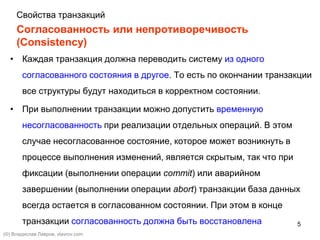5
Согласованность или непротиворечивость
(Consistency)
• Каждая транзакция должна переводить систему из одного
согласованного состояния в другое. То есть по окончании транзакции
все структуры будут находиться в корректном состоянии.
• При выполнении транзакции можно допустить временную
несогласованность при реализации отдельных операций. В этом
случае несогласованное состояние, которое может возникнуть в
процессе выполнения изменений, является скрытым, так что при
фиксации (выполнении операции commit) или аварийном
завершении (выполнении операции abort) транзакции база данных
всегда остается в согласованном состоянии. При этом в конце
транзакции согласованность должна быть восстановлена
(©) Владислав Лавров, vlavrov.com
Свойства транзакций
 