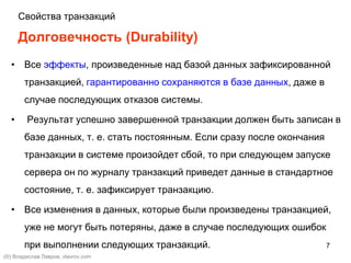 7
Долговечность (Durability)
• Все эффекты, произведенные над базой данных зафиксированной
транзакцией, гарантированно сохраняются в базе данных, даже в
случае последующих отказов системы.
• Результат успешно завершенной транзакции должен быть записан в
базе данных, т. е. стать постоянным. Если сразу после окончания
транзакции в системе произойдет сбой, то при следующем запуске
сервера он по журналу транзакций приведет данные в стандартное
состояние, т. е. зафиксирует транзакцию.
• Все изменения в данных, которые были произведены транзакцией,
уже не могут быть потеряны, даже в случае последующих ошибок
при выполнении следующих транзакций.
(©) Владислав Лавров, vlavrov.com
Свойства транзакций
 