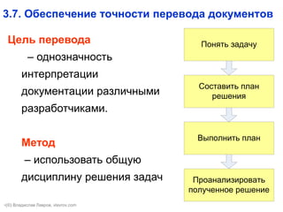 13
3.7. Обеспечение точности перевода документов
Цель перевода
– однозначность
интерпретации
документации различными
разработчиками.
Метод
– использовать общую
дисциплину решения задач Проанализировать
полученное решение
Понять задачу
Cоставить план
решения
Выполнить план
•(©) Владислав Лавров, vlavrov.com
 