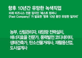 향후 10년간 유망한 녹색직업
미래 비즈니스 전문 잡지인 '패스트 컴퍼니
(Fast Company)' 가 발표한 '향후 10년 동안 유망한 일자리'




농부, 산림관리자, 태양광 전력설치,
에너지효율 전문가, 풍력발전 코디네이터,
생태건축가, 탄소선물거래사, 재활용산업,
도시설계사
 