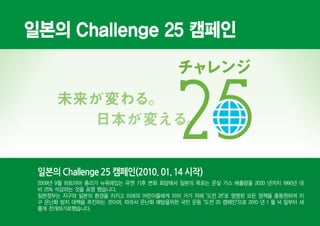 일본의 Challenge 25 캠페인




 일본의 Challenge 25 캠페인(2010. 01. 14 시작)
 2009년 9월 하토야마 총리가 뉴욕에있는 유엔 기후 변화 회담에서 일본의 목표는 온실 가스 배출량을 2020 년까지 1990년 대
 비 25% 삭감하는 것을 표명 했습니다.
 일본정부는 지구와 일본의 환경을 지키고 미래의 어린이들에게 이어 가기 위해 "도전 25"로 명명된 모든 정책을 총동원하여 지
 구 온난화 방지 대책을 추진하는 것이며, 따라서 온난화 예방을위한 국민 운동 "도전 25 캠페인"으로 2010 년 1 월 14 일부터 새
 롭게 전개하기로했습니다.
 