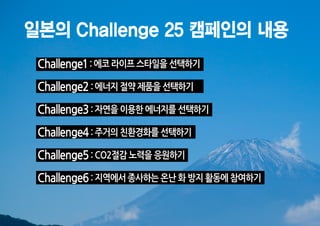 일본의 Challenge 25 캠페인의 내용
 Challenge1 : 에코 라이프 스타일을 선택하기
 Challenge2 : 에너지 절약 제품을 선택하기
 Challenge3 : 자연을 이용한 에너지를 선택하기
 Challenge4 : 주거의 친환경화를 선택하기
 Challenge5 : CO2절감 노력을 응원하기
 Challenge6 : 지역에서 종사하는 온난 화 방지 활동에 참여하기
 