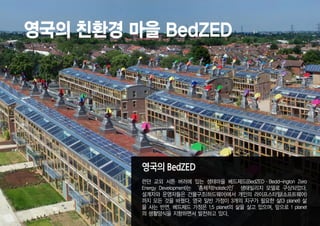 영국의 친환경 마을 BedZED




         영국의 BedZED
         런던 교외 서튼 버러에 있는 생태마을 베드제드(BedZED·Bedd-ington Zero
         Energy Development)는 ‘총체적(holistic)인’ 생태빌리지 모델로 구상되었다.
         설계자와 운영자들은 건물구조(하드웨어)에서 개인의 라이프스타일(소프트웨어)
         까지 모든 것을 바꿨다. 영국 일반 가정이 3개의 지구가 필요한 삶(3 planet) 삶
         을 사는 반면, 베드제드 가정은 1.5 planet의 삶을 살고 있으며, 앞으로 1 planet
         의 생활양식을 지향하면서 발전하고 있다.
 