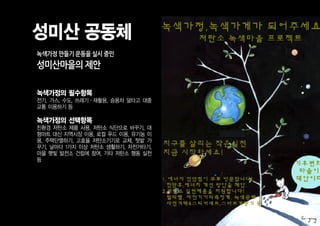 성미산 공동체
녹색가정 만들기 운동을 실시 중인
성미산마을의 제안

녹색가정의 필수항목
전기, 가스, 수도, 쓰레기·재활용, 승용차 덜타고 대중
교통 이용하기 등

녹색가정의 선택항목
친환경 저탄소 제품 사용, 저탄소 식단으로 바꾸기, 대
형마트 대신 지역시장 이용, 로컬 푸드 이용, 유기농 이
용, 주택단열하기, 고효율 저탄소기기로 교체, 텃밭 가
꾸기, 날마다 1가지 이상 저탄소 생활하기, 자전거타기,
마을 햇빛 발전소 건립에 참여, 기타 저탄소 행동 실천
등
 