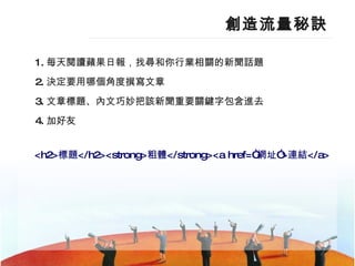 創造流量秘訣 1. 每天閱讀蘋果日報，找尋和你行業相關的新聞話題 2. 決定要用哪個角度撰寫文章  3. 文章標題、內文巧妙把該新聞重要關鍵字包含進去  4. 加好友 <h2> 標題 </h2><strong> 粗體 </strong><a  href =“ 網址 ”> 連結 </a> 