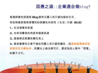 因應之道 :: 企業適合做 blog ? 每個商業性部落格 Blog 都有它置入性行銷包裝的方式， 有些商業部落格習慣性的將廣告內容用  / 生活 : 行銷  80:20 1.. 生活瑣事來表達 2.. 也有消費者的角度來撰寫表達 3.. 直接將店家廣告舖在其上 4.. 發表專業性文章不做任何置入性行銷和廣告，但 直接超連接回到其商店官方網站內 ，其實以上做法都可行，要成為別人眼中「想要」的樣子才行。 
