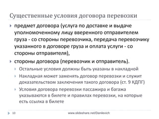 Существенные условия договора перевозки
 предмет договора (услуга по доставке и выдаче
уполномоченному лицу вверенного отправителем
груза - со стороны перевозчика, передача перевозчику
указанного в договоре груза и оплата услуги - со
стороны отправителя),
 стороны договора (перевозчик и отправитель).
 Остальные условия должны быть указаны в накладной
 Накладная может заменять договор перевозки и служит
доказательством заключения такого договора (ст. 9 КДПГ)
 Условия договора перевозки пассажира и багажа
указываются в билете и правилах перевозки, на которые
есть ссылка в билете
10 www.slideshare.net/Danilevich
 