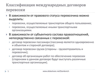 Классификация международных договоров
перевозки
 В зависимости от правового статуса перевозчика можно
выделить:
 перевозки, осуществляемые транспортом общего пользования;
 перевозки, осуществляемые иными транспортными
организациями.
 В зависимости от субъектного состава правоотношений,
непосредственно связанных с перевозкой:
 договор перевозки пассажира (пассажир является одновременно
и объектом и стороной договора);
 договор перевозки грузов (стороны - грузоотправитель и
перевозчик);
 договор об организации работ по обеспечению перевозок
(сторонами в данном договоре будут выступать различные
транспортные организации).
5 www.slideshare.net/Danilevich
 