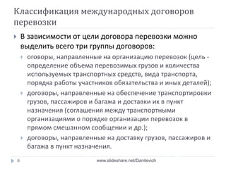 Классификация международных договоров
перевозки
 В зависимости от цели договора перевозки можно
выделить всего три группы договоров:
 оговоры, направленные на организацию перевозок (цель -
определение объема перевозимых грузов и количества
используемых транспортных средств, вида транспорта,
порядка работы участников обязательства и иных деталей);
 договоры, направленные на обеспечение транспортировки
грузов, пассажиров и багажа и доставки их в пункт
назначения (соглашения между транспортными
организациями о порядке организации перевозок в
прямом смешанном сообщении и др.);
 договоры, направленные на доставку грузов, пассажиров и
багажа в пункт назначения.
6 www.slideshare.net/Danilevich
 