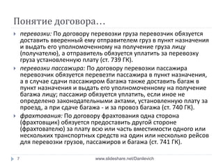 Понятие договора…
 перевозки: По договору перевозки груза перевозчик обязуется
доставить вверенный ему отправителем груз в пункт назначения
и выдать его уполномоченному на получение груза лицу
(получателю), а отправитель обязуется уплатить за перевозку
груза установленную плату (ст. 739 ГК).
 перевозки пассажира: По договору перевозки пассажира
перевозчик обязуется перевезти пассажира в пункт назначения,
а в случае сдачи пассажиром багажа также доставить багаж в
пункт назначения и выдать его уполномоченному на получение
багажа лицу; пассажир обязуется уплатить, если иное не
определено законодательными актами, установленную плату за
проезд, а при сдаче багажа - и за провоз багажа (ст. 740 ГК).
 фрахтования: По договору фрахтования одна сторона
(фрахтовщик) обязуется предоставить другой стороне
(фрахтователю) за плату всю или часть вместимости одного или
нескольких транспортных средств на один или несколько рейсов
для перевозки грузов, пассажиров и багажа (ст. 741 ГК).
7 www.slideshare.net/Danilevich
 