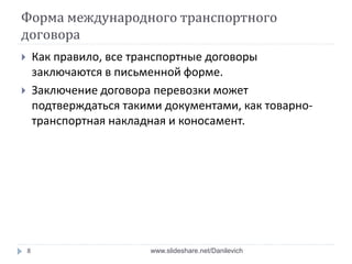 Форма международного транспортного
договора
 Как правило, все транспортные договоры
заключаются в письменной форме.
 Заключение договора перевозки может
подтверждаться такими документами, как товарно-
транспортная накладная и коносамент.
8 www.slideshare.net/Danilevich
 