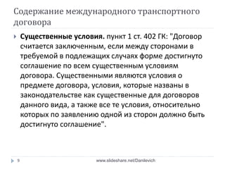 Содержание международного транспортного
договора
 Существенные условия. пункт 1 ст. 402 ГК: "Договор
считается заключенным, если между сторонами в
требуемой в подлежащих случаях форме достигнуто
соглашение по всем существенным условиям
договора. Существенными являются условия о
предмете договора, условия, которые названы в
законодательстве как существенные для договоров
данного вида, а также все те условия, относительно
которых по заявлению одной из сторон должно быть
достигнуто соглашение".
9 www.slideshare.net/Danilevich
 